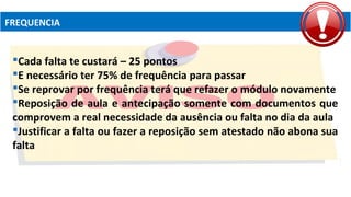 FREQUENCIA
Cada falta te custará – 25 pontos
E necessário ter 75% de frequência para passar
Se reprovar por frequência terá que refazer o módulo novamente
Reposição de aula e antecipação somente com documentos que
comprovem a real necessidade da ausência ou falta no dia da aula
Justificar a falta ou fazer a reposição sem atestado não abona sua
falta
 