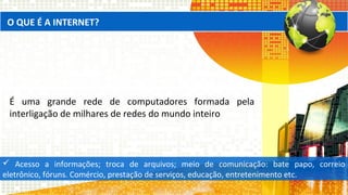 O QUE É A INTERNET?
É uma grande rede de computadores formada pela
interligação de milhares de redes do mundo inteiro
 Acesso a informações; troca de arquivos; meio de comunicação: bate papo, correio
eletrônico, fóruns. Comércio, prestação de serviços, educação, entretenimento etc.
 
