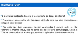PROTOCOLO TCP/IP
 É o principal protocolo de envio e recebimento de dados da internet
 Protocolo é uma espécie de linguagem utilizada para que dois computadores
consigam se comunicar
 Por mais que duas máquinas estejam conectadas à mesma rede, se não
“falarem” a mesma língua, não há como estabelecer uma comunicação. Então, o
TCP/IP é uma espécie de idioma que permite às aplicações conversarem entre si
 