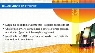 Surgiu no período da Guerra Fria (Início da década de 60)
 Objetivo: manter a comunicação entre as forças armadas
americanas (guardar informações sigilosas)
 Na década de 1980 começou a ser usada como meio de
comunicação acadêmico
O NASCIMENTO DA INTERNET
 