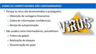  Porque os vírus são desenvolvidos e propagados:
o Obtenção de vantagens financeiras
o Coleta de informações confidenciais
o Desejo de autopromoção
 São usados como intermediários, possibilitam:
o Prática de golpes
o Realização de ataques
o Disseminação de spam
COMO OS COMPUTADORES SÃO CONTAMINADOS?
 
