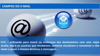 CAMPOS DO E-MAIL
CCO – utilizando para inserir os endereços dos destinatários com uma cópia
oculta, isto é os usuários que receberem, somente visualizam o remetente e não
veem a quem o mesmo destinou a mensagem. .
 