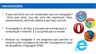 NAVEGADORES
 O que você faria com um computador sem um navegador?
Vinte anos atrás, isso não seria tão importante. Hoje,
provavelmente, você não saberia o que fazer com ele
 O navegador é, de fato, a sua porta de entrada para a
computação e internet. É a sua janela para o mundo
 Browser ou navegador é um programa que permite ao
usuário surfar nas páginas da internet. O programa é capaz
de decodificar a linguagem HTML
 