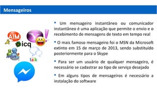 Mensageiros
 Um mensageiro instantâneo ou comunicador
instantâneo é uma aplicação que permite o envio e o
recebimento de mensagens de texto em tempo real
 O mais famoso mensageiro foi o MSN da Microsoft
extinto em 15 de março de 2013, sendo substituído
posteriormente para o Skype
 Para ser um usuário de qualquer mensageiro, é
necessário se cadastrar ao tipo de serviço desejado
 Em alguns tipos de mensageiros é necessário a
instalação do software
 
