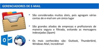 GERENCIADORES DE E-MAIL
 São considerados muitos úteis, pois agregam várias
contas de e-mail em um único lugar
 São grandes aliados de empresas e profissionais de
maneira segura e filtrada, evitando as mensagens
indesejadas (Spam)
 Os mais conhecidos são: Outlook, Thunderbird,
Windows Mail, Incredimail
 