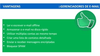 VANTAGENS ::GERENCIADORES DE E-MAIL
 Ler e escrever e-mail offline
 Armazenar o e-mail no disco rígido
 Utilizar múltiplas contas ao mesmo tempo
 Criar uma lista de contatos detalhada
 Enviar e receber mensagens encriptadas
 Bloquear SPAM
 