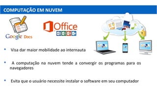 COMPUTAÇÃO EM NUVEM
 Visa dar maior mobilidade ao internauta
 A computação na nuvem tende a convergir os programas para os
navegadores
 Evita que o usuário necessite instalar o software em seu computador
 