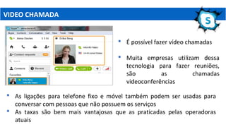 VIDEO CHAMADA
 É possível fazer vídeo chamadas
 Muita empresas utilizam dessa
tecnologia para fazer reuniões,
são as chamadas
videoconferências
 As ligações para telefone fixo e móvel também podem ser usadas para
conversar com pessoas que não possuem os serviços
 As taxas são bem mais vantajosas que as praticadas pelas operadoras
atuais
 