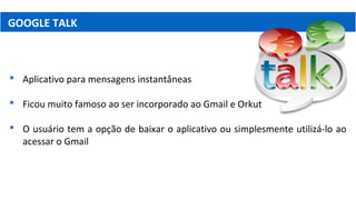 GOOGLE TALK
 Aplicativo para mensagens instantâneas
 Ficou muito famoso ao ser incorporado ao Gmail e Orkut
 O usuário tem a opção de baixar o aplicativo ou simplesmente utilizá-lo ao
acessar o Gmail
 