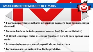 GMAIL COMO GERENCIADOR DE E-MAILS
 É comum que você e milhares de usuários possuem duas ou mais contas
de e-mail
 Como se lembrar de todos os usuários e senhas? (as vezes distintos)
 O Gmail, converge todas as contas (qualquer e-mail) para apenas uma
conta
 Acesso a todos os seus e-mail, a partir de um única conta
 Tornando o acesso mais rápido, fácil e produtivo
 