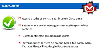 VANTAGENS
 Acesso a todas as contas a partir de um único e-mail
 Encaminhar e enviar mensagens com rapidez para vários
contatos
 Sistemas eficiente para barras os spams
 Agregas outros serviços do próprio Gmail, tais como: Gtalk,
Youtube, Google Plus, Google Docs entre outros
 