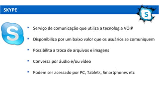 SKYPE
 Serviço de comunicação que utiliza a tecnologia VOIP
 Disponibiliza por um baixo valor que os usuários se comuniquem
 Possibilita a troca de arquivos e imagens
 Conversa por áudio e/ou vídeo
 Podem ser acessado por PC, Tablets, Smartphones etc
 