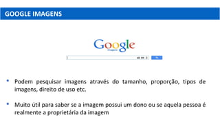 GOOGLE IMAGENS
 Podem pesquisar imagens através do tamanho, proporção, tipos de
imagens, direito de uso etc.
 Muito útil para saber se a imagem possui um dono ou se aquela pessoa é
realmente a proprietária da imagem
 