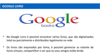 GOOGLE LIVRO
 No Google Livro é possível encontrar vários livros, que são digitalizados
total ou parcialmente e distribuídos legalmente na rede
 Os livros são arquivados por tema, é possível gerenciar as estante de
livros virtuais, compartilhar e ver que os seus amigos estão lendo
 