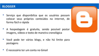 BLOGGER
 Serviço que disponibiliza que os usuários possam
colocar seus próprios conteúdos na internet, de
forma fácil e rápida
 A hospedagem é gratuita, sendo possível postar
imagens, vídeos e texto de maneira cronológica
 Você pode ter vários blogs, e não há limite para
postagens
 É necessário ter um conta no Gmail
 