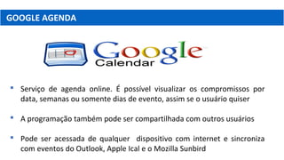 GOOGLE AGENDA
 Serviço de agenda online. É possível visualizar os compromissos por
data, semanas ou somente dias de evento, assim se o usuário quiser
 A programação também pode ser compartilhada com outros usuários
 Pode ser acessada de qualquer dispositivo com internet e sincroniza
com eventos do Outlook, Apple Ical e o Mozilla Sunbird
 