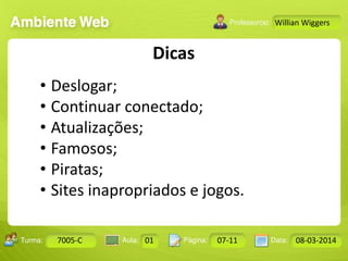 Aula: Pág: Data:10 10 a 17 18-jan-122503-BTurma:
Instrutor: Ricardo Paladini Matos
7005-C 01 07-11 08-03-2014
Willian Wiggers
Dicas
• Deslogar;
• Continuar conectado;
• Atualizações;
• Famosos;
• Piratas;
• Sites inapropriados e jogos.
 