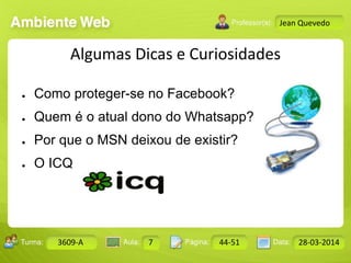 Aula: Pág: Data:10 10 a 17 18-jan-122503-BTurma:
Instrutor: Ricardo Paladini Matos
Design Gráfico
3609-A 7 44-51 28-03-2014
Jean Quevedo
Algumas Dicas e Curiosidades
● Como proteger-se no Facebook?
● Quem é o atual dono do Whatsapp?
● Por que o MSN deixou de existir?
● O ICQ
 