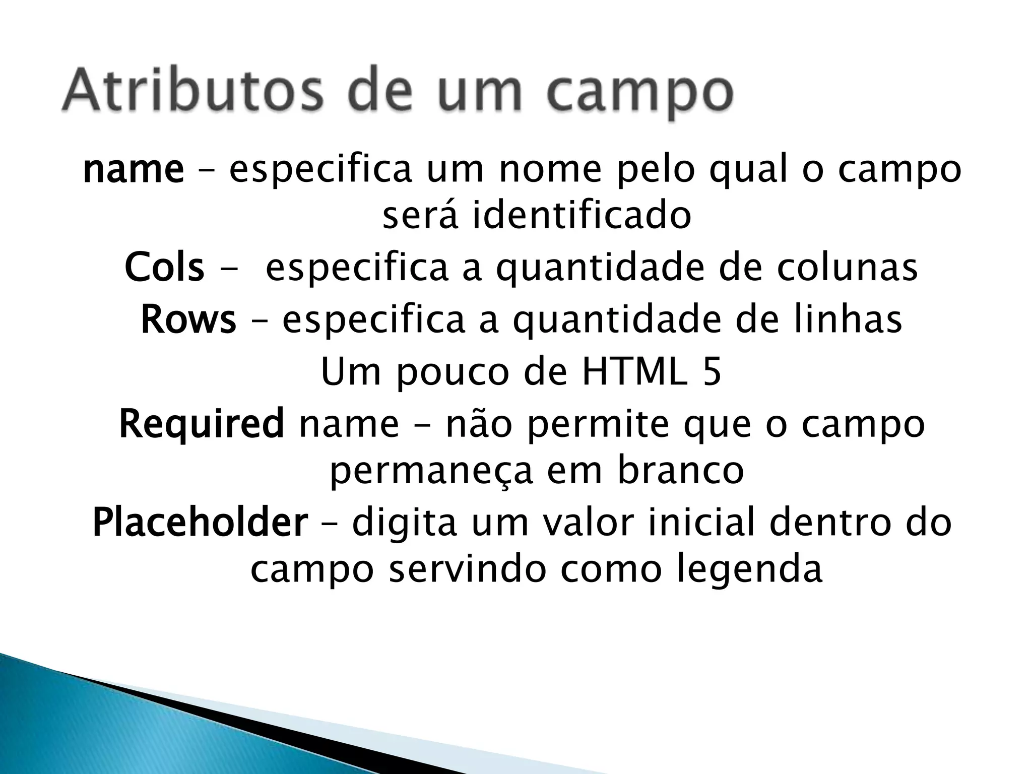 name – especifica um nome pelo qual o campo
será identificado
Cols - especifica a quantidade de colunas
Rows – especifica a quantidade de linhas
Um pouco de HTML 5
Required name – não permite que o campo
permaneça em branco
Placeholder – digita um valor inicial dentro do
campo servindo como legenda

 