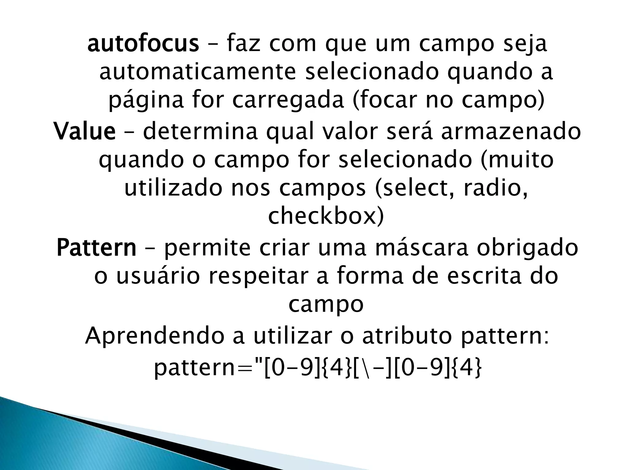 autofocus – faz com que um campo seja
automaticamente selecionado quando a
página for carregada (focar no campo)
Value – determina qual valor será armazenado
quando o campo for selecionado (muito
utilizado nos campos (select, radio,
checkbox)
Pattern – permite criar uma máscara obrigado
o usuário respeitar a forma de escrita do
campo
Aprendendo a utilizar o atributo pattern:
pattern="[0-9]{4}[-][0-9]{4}

 