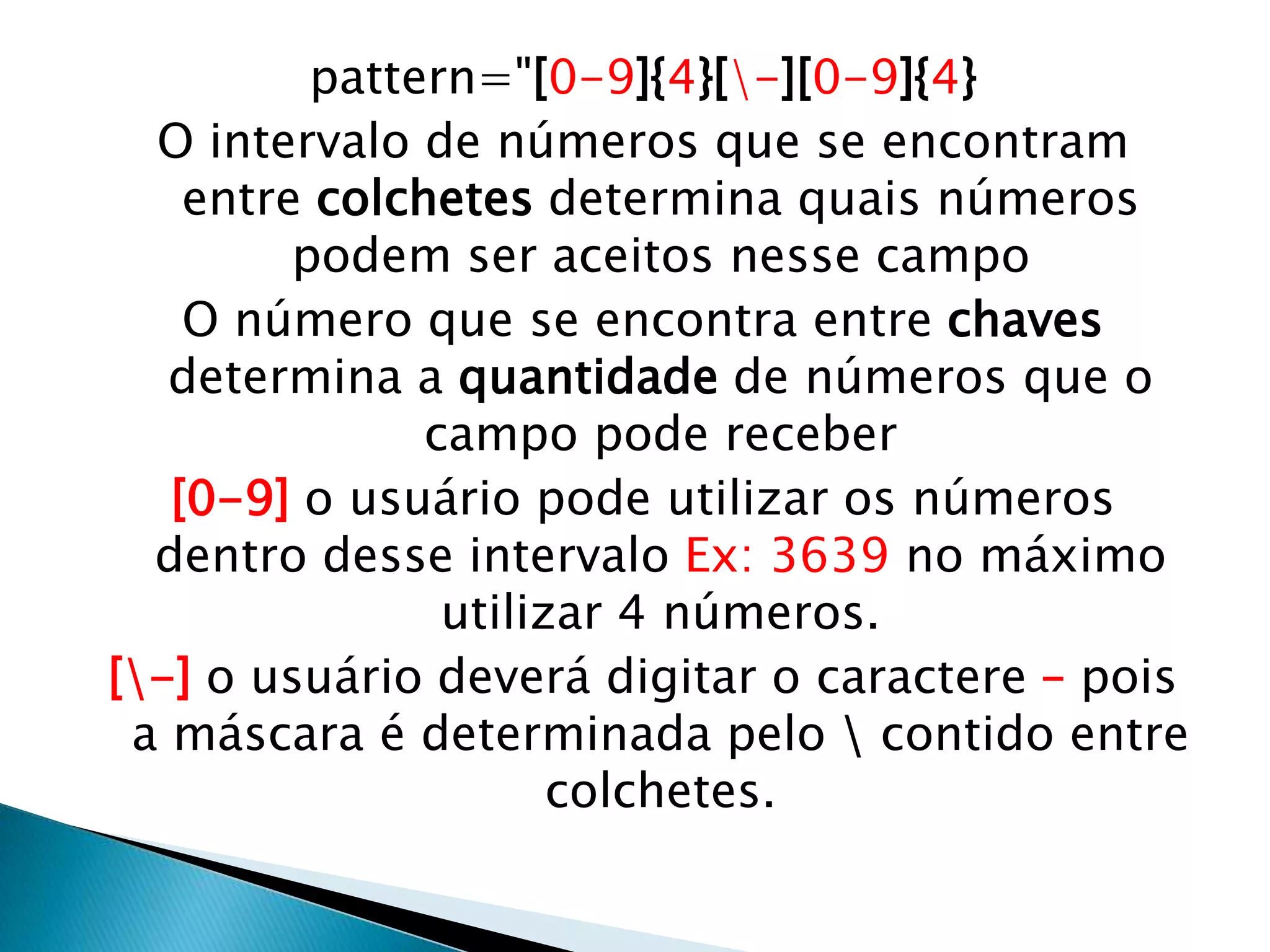 pattern="[0-9]{4}[-][0-9]{4}
O intervalo de números que se encontram
entre colchetes determina quais números
podem ser aceitos nesse campo
O número que se encontra entre chaves
determina a quantidade de números que o
campo pode receber
[0-9] o usuário pode utilizar os números
dentro desse intervalo Ex: 3639 no máximo
utilizar 4 números.
[-] o usuário deverá digitar o caractere – pois
a máscara é determinada pelo  contido entre
colchetes.

 