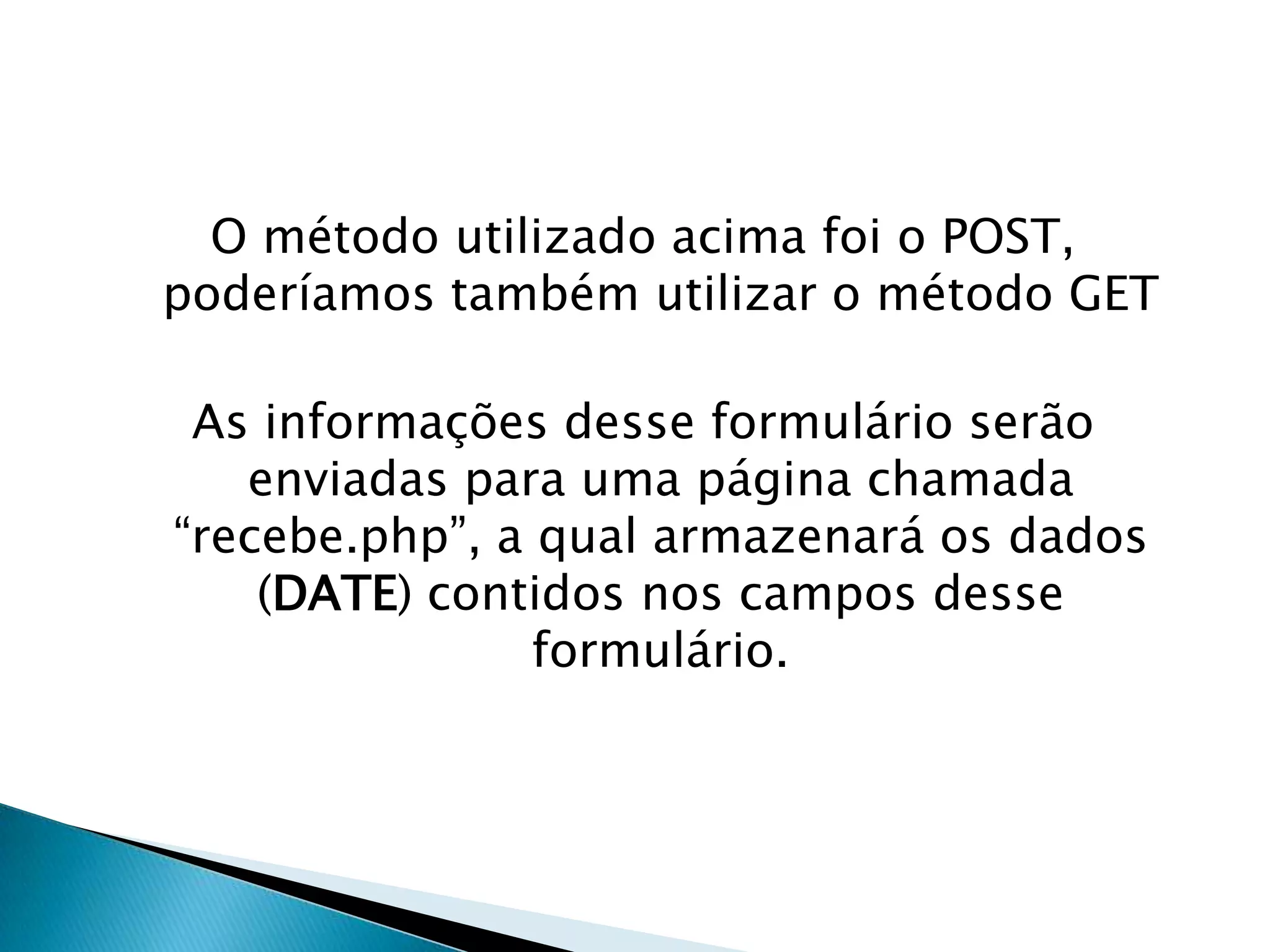 O método utilizado acima foi o POST,
poderíamos também utilizar o método GET
As informações desse formulário serão
enviadas para uma página chamada
“recebe.php”, a qual armazenará os dados
(DATE) contidos nos campos desse
formulário.

 