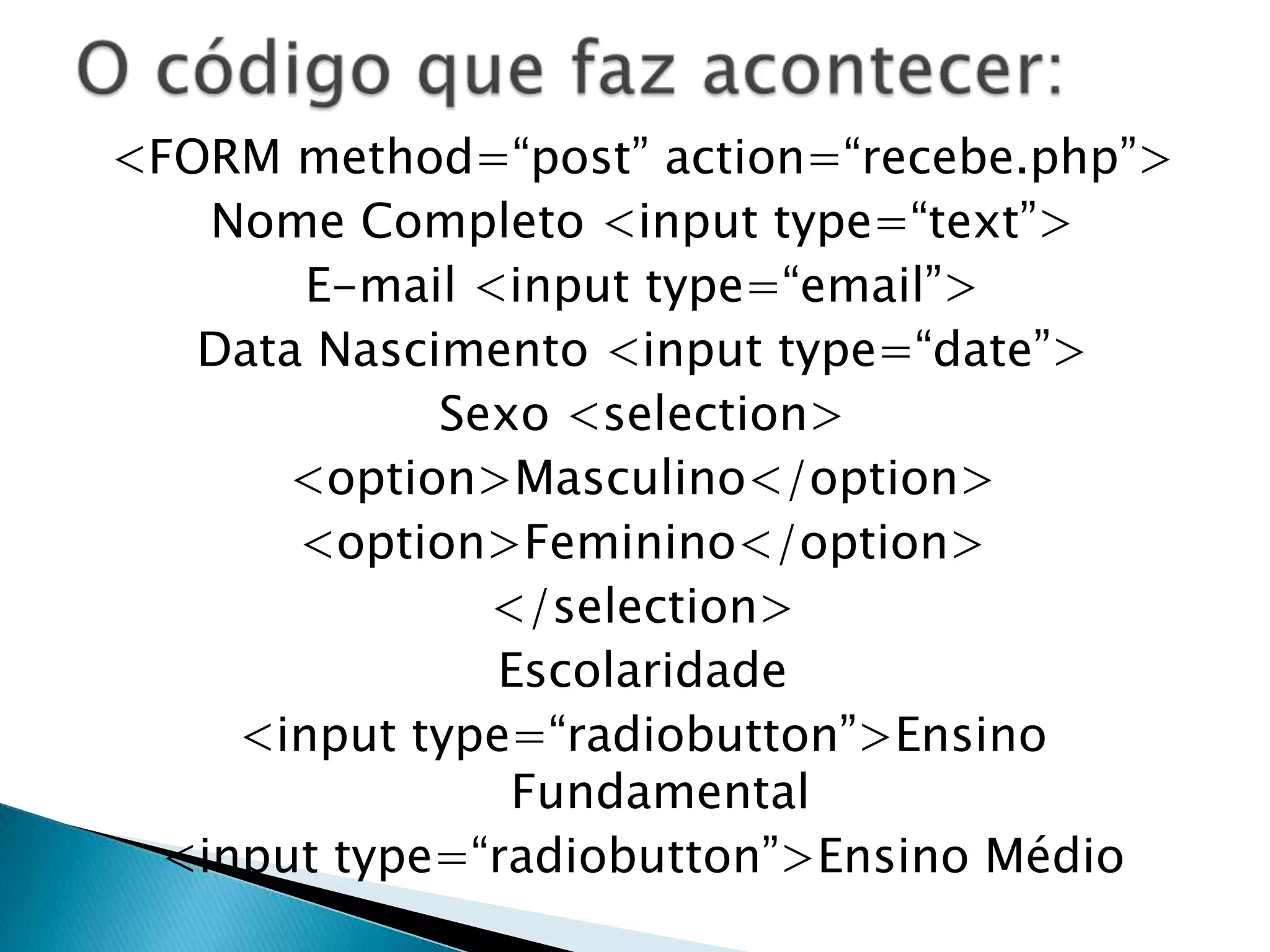 <FORM method=“post” action=“recebe.php”>
Nome Completo <input type=“text”>
E-mail <input type=“email”>
Data Nascimento <input type=“date”>
Sexo <selection>
<option>Masculino</option>
<option>Feminino</option>
</selection>
Escolaridade
<input type=“radiobutton”>Ensino
Fundamental
<input type=“radiobutton”>Ensino Médio

 