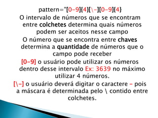 pattern="[0-9]{4}[-][0-9]{4}
O intervalo de números que se encontram
entre colchetes determina quais números
podem ser aceitos nesse campo
O número que se encontra entre chaves
determina a quantidade de números que o
campo pode receber
[0-9] o usuário pode utilizar os números
dentro desse intervalo Ex: 3639 no máximo
utilizar 4 números.
[-] o usuário deverá digitar o caractere – pois
a máscara é determinada pelo  contido entre
colchetes.

 