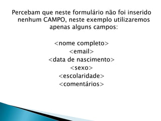 Percebam que neste formulário não foi inserido
nenhum CAMPO, neste exemplo utilizaremos
apenas alguns campos:

<nome completo>
<email>
<data de nascimento>
<sexo>
<escolaridade>
<comentários>

 