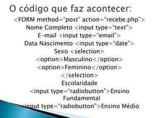 <FORM method=“post” action=“recebe.php”>
Nome Completo <input type=“text”>
E-mail <input type=“email”>
Data Nascimento <input type=“date”>
Sexo <selection>
<option>Masculino</option>
<option>Feminino</option>
</selection>
Escolaridade
<input type=“radiobutton”>Ensino
Fundamental
<input type=“radiobutton”>Ensino Médio

 