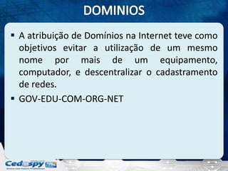  A atribuição de Domínios na Internet teve como
  objetivos evitar a utilização de um mesmo
  nome por mais de um equipamento,
  computador, e descentralizar o cadastramento
  de redes.
 GOV-EDU-COM-ORG-NET
 