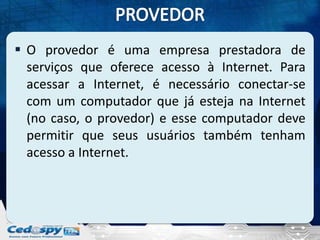  O provedor é uma empresa prestadora de
  serviços que oferece acesso à Internet. Para
  acessar a Internet, é necessário conectar-se
  com um computador que já esteja na Internet
  (no caso, o provedor) e esse computador deve
  permitir que seus usuários também tenham
  acesso a Internet.
 