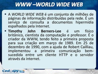  A WORLD WIDE WEB é um conjunto de milhões de
  páginas de informação distribuídas pela rede. É um
  serviço de consulta a documentos hipermídia
  espalhados pela Internet.
 Timothy John Berners-Lee é um físico
  britânico, cientista da computação e professor. É o
  criador da WWW, tendo feito a primeira proposta
  para sua criação em março de 1989. Em 25 de
  dezembro de 1990, com a ajuda de Robert Cailliau,
  implementou a primeira comunicação bem-
  sucedida entre um cliente HTTP e o servidor
  através da internet.
 
