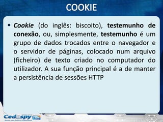  Cookie (do inglês: biscoito), testemunho de
  conexão, ou, simplesmente, testemunho é um
  grupo de dados trocados entre o navegador e
  o servidor de páginas, colocado num arquivo
  (ficheiro) de texto criado no computador do
  utilizador. A sua função principal é a de manter
  a persistência de sessões HTTP
 