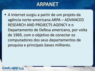  A Internet surgiu a partir de um projeto da
  agência norte-americana ARPA – ADVANCED
  RESEARCH AND PROJECTS AGENCY e o
  Departamento de Defesa americano, por volta
  de 1969, com o objetivo de conectar os
  computadores dos seus departamentos de
  pesquisa e principais bases militares.
 