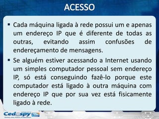  Cada máquina ligada à rede possui um e apenas
  um endereço IP que é diferente de todas as
  outras, evitando assim confusões de
  endereçamento de mensagens.
 Se alguém estiver acessando a Internet usando
  um simples computador pessoal sem endereço
  IP, só está conseguindo fazê-lo porque este
  computador está ligado à outra máquina com
  endereço IP que por sua vez está fisicamente
  ligado à rede.
 