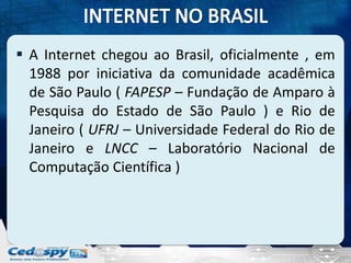  A Internet chegou ao Brasil, oficialmente , em
  1988 por iniciativa da comunidade acadêmica
  de São Paulo ( FAPESP – Fundação de Amparo à
  Pesquisa do Estado de São Paulo ) e Rio de
  Janeiro ( UFRJ – Universidade Federal do Rio de
  Janeiro e LNCC – Laboratório Nacional de
  Computação Científica )
 