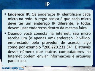  Endereço IP: Os endereços IP identificam cada
  micro na rede. A regra básica é que cada micro
  deve ter um endereço IP diferente, e todos
  devem usar endereços dentro da mesma faixa.
 Quando você conecta na internet, seu micro
  recebe um (e apenas um) endereço IP válido,
  emprestado pelo provedor de acesso, algo
  como por exemplo "200.220.231.34". É através
  desse número que outros computadores na
  Internet podem enviar informações e arquivos
  para o seu.
 