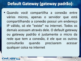  Quando você compartilha a conexão entre
  vários micros, apenas o servidor que está
  compartilhando a conexão possui um endereço
  IP válido, só ele "existe" na internet. Todos os
  demais acessam através dele. O default gateway
  ou gateway padrão é justamente o micro da
  rede que tem a conexão, é ele que os outros
  consultarão quando precisarem acessar
  qualquer coisa na internet
 