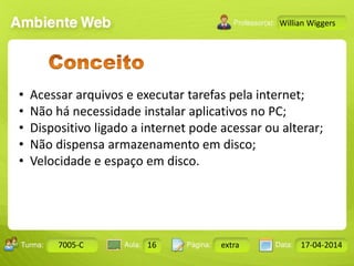 Aula: Pág: Data:10 10 a 17 18-jan-122503-BTurma:
Instrutor: Ricardo Paladini Matos
7005-C 16 extra 17-04-2014
Willian Wiggers
• Acessar arquivos e executar tarefas pela internet;
• Não há necessidade instalar aplicativos no PC;
• Dispositivo ligado a internet pode acessar ou alterar;
• Não dispensa armazenamento em disco;
• Velocidade e espaço em disco.
 