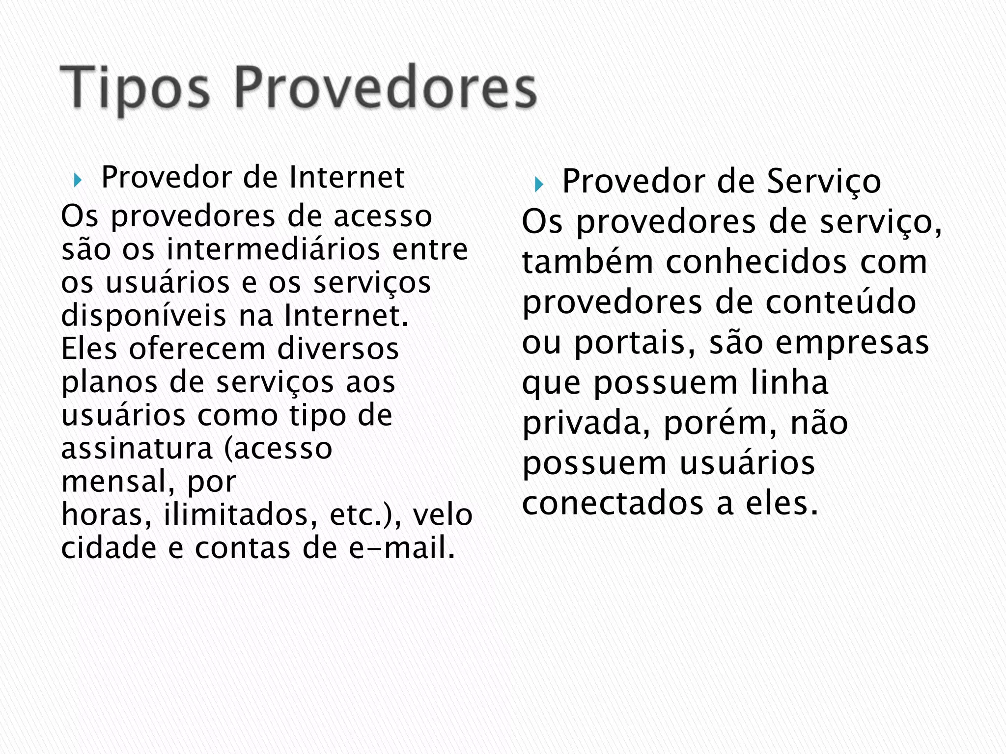   Provedor de Internet            Provedor de Serviço
Os provedores de acesso          Os provedores de serviço,
são os intermediários entre      também conhecidos com
os usuários e os serviços
disponíveis na Internet.         provedores de conteúdo
Eles oferecem diversos           ou portais, são empresas
planos de serviços aos           que possuem linha
usuários como tipo de            privada, porém, não
assinatura (acesso
                                 possuem usuários
mensal, por
horas, ilimitados, etc.), velo   conectados a eles.
cidade e contas de e-mail.
 