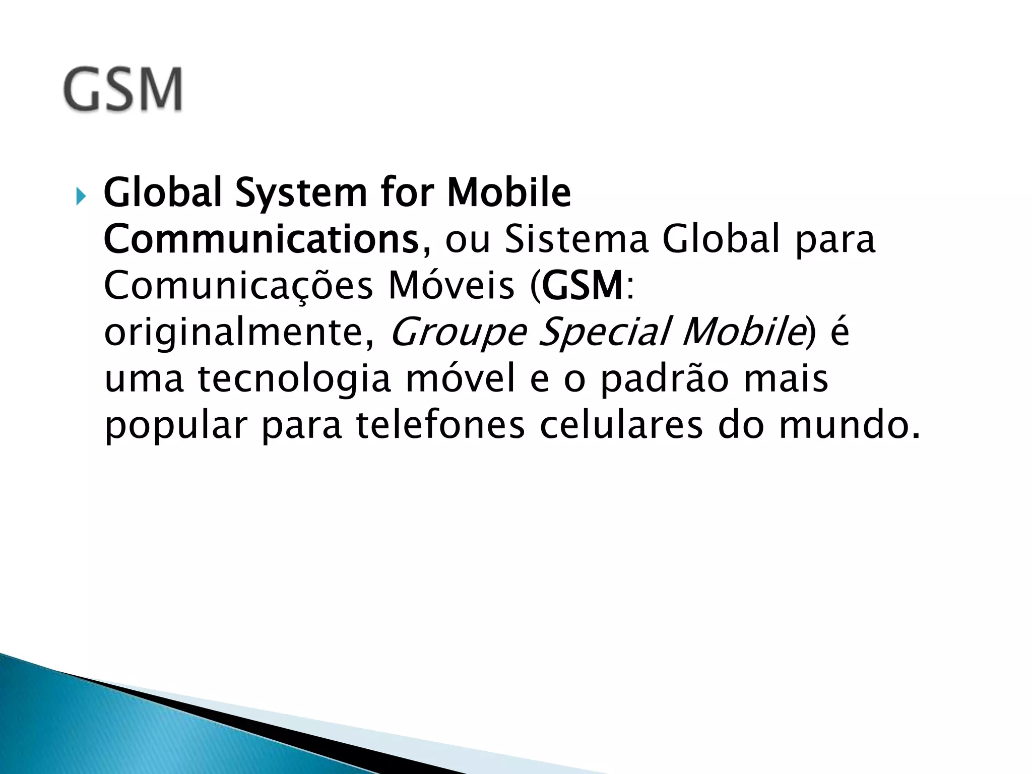   Global System for Mobile
    Communications, ou Sistema Global para
    Comunicações Móveis (GSM:
    originalmente, Groupe Special Mobile) é
    uma tecnologia móvel e o padrão mais
    popular para telefones celulares do mundo.
 