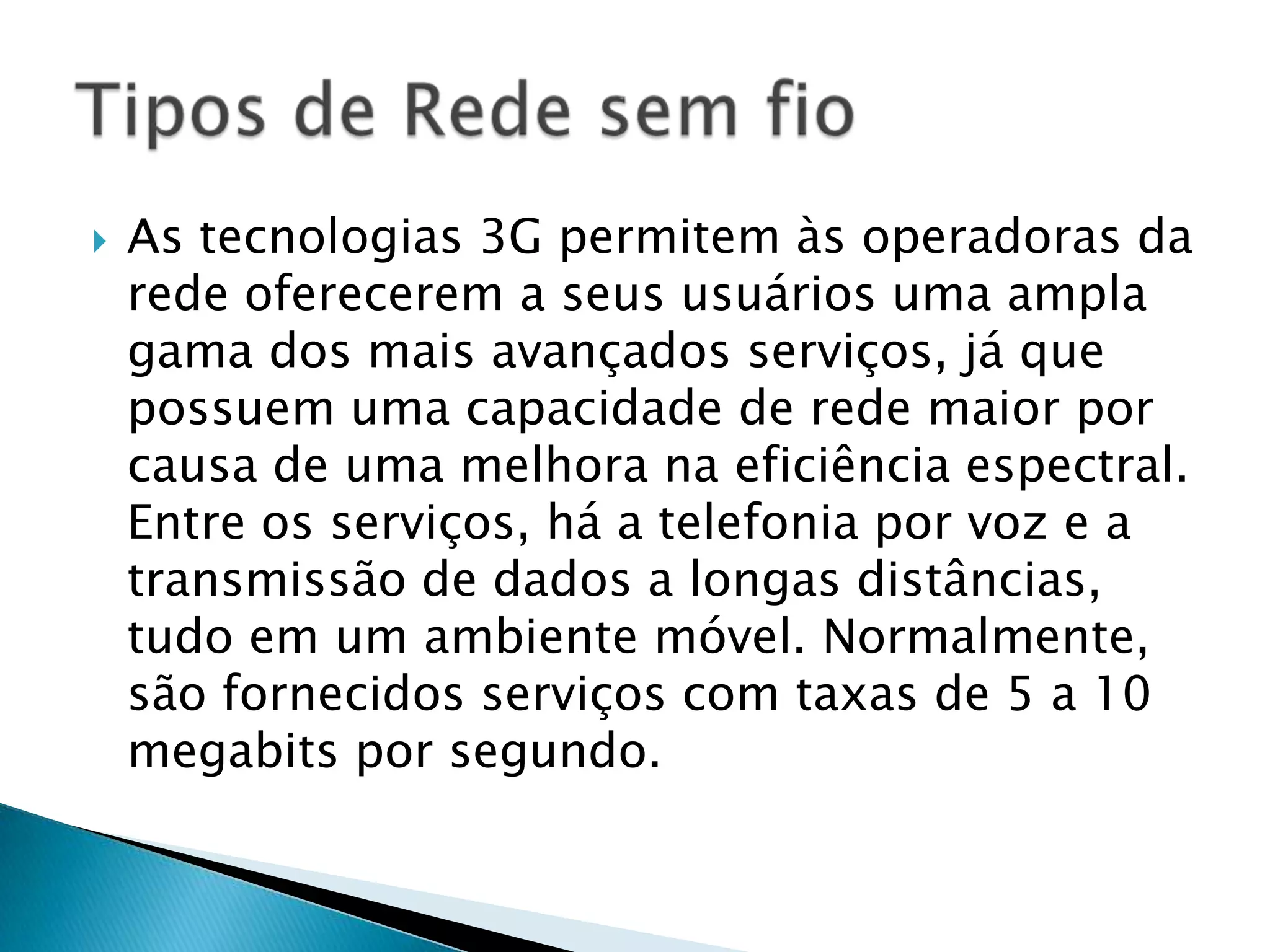    As tecnologias 3G permitem às operadoras da
    rede oferecerem a seus usuários uma ampla
    gama dos mais avançados serviços, já que
    possuem uma capacidade de rede maior por
    causa de uma melhora na eficiência espectral.
    Entre os serviços, há a telefonia por voz e a
    transmissão de dados a longas distâncias,
    tudo em um ambiente móvel. Normalmente,
    são fornecidos serviços com taxas de 5 a 10
    megabits por segundo.
 