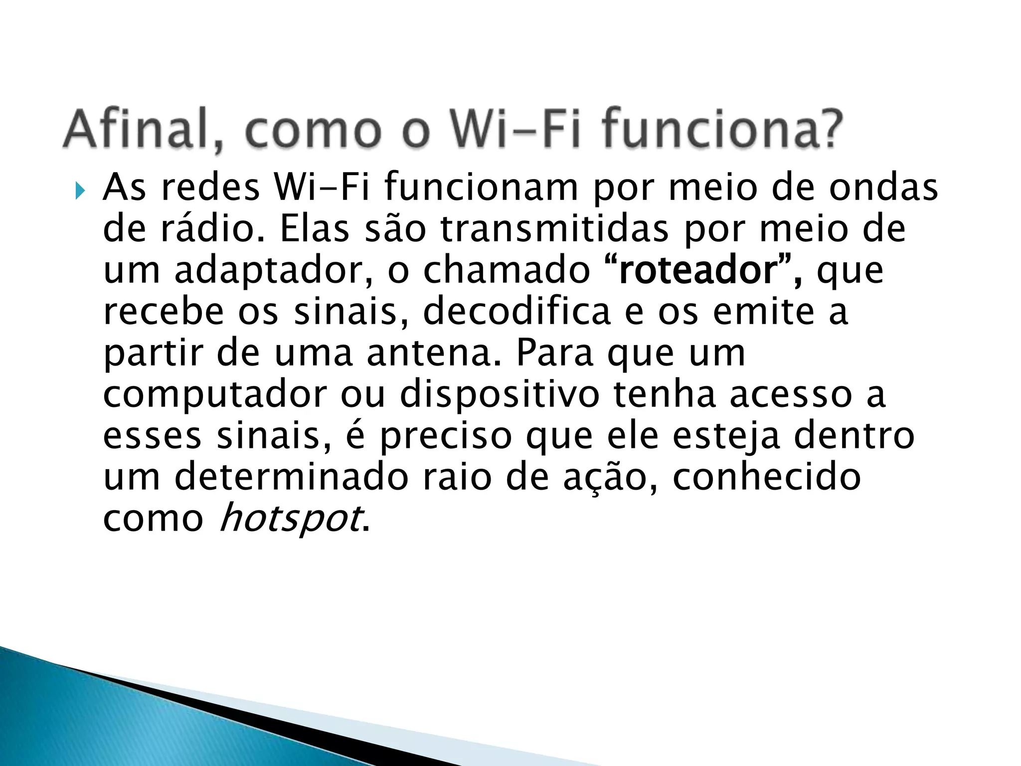    As redes Wi-Fi funcionam por meio de ondas
    de rádio. Elas são transmitidas por meio de
    um adaptador, o chamado “roteador”, que
    recebe os sinais, decodifica e os emite a
    partir de uma antena. Para que um
    computador ou dispositivo tenha acesso a
    esses sinais, é preciso que ele esteja dentro
    um determinado raio de ação, conhecido
    como hotspot.
 