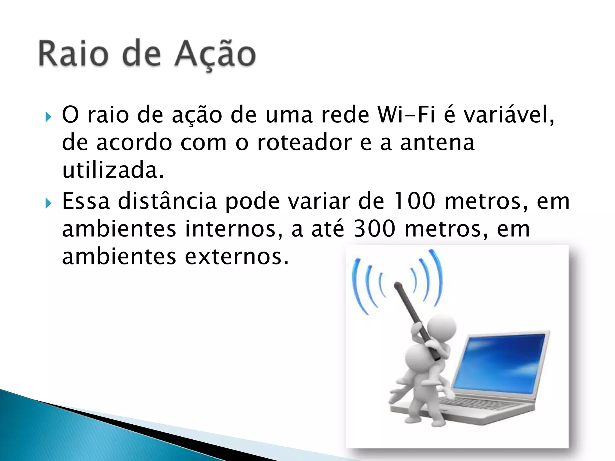    O raio de ação de uma rede Wi-Fi é variável,
    de acordo com o roteador e a antena
    utilizada.
   Essa distância pode variar de 100 metros, em
    ambientes internos, a até 300 metros, em
    ambientes externos.
 