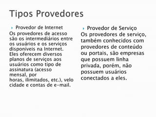   Provedor de Internet            Provedor de Serviço
Os provedores de acesso          Os provedores de serviço,
são os intermediários entre      também conhecidos com
os usuários e os serviços
disponíveis na Internet.         provedores de conteúdo
Eles oferecem diversos           ou portais, são empresas
planos de serviços aos           que possuem linha
usuários como tipo de            privada, porém, não
assinatura (acesso
                                 possuem usuários
mensal, por
horas, ilimitados, etc.), velo   conectados a eles.
cidade e contas de e-mail.
 
