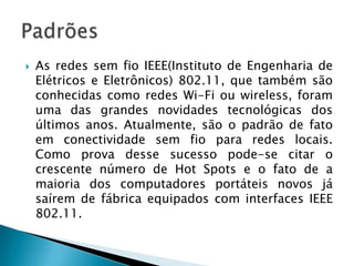    As redes sem fio IEEE(Instituto de Engenharia de
    Elétricos e Eletrônicos) 802.11, que também são
    conhecidas como redes Wi-Fi ou wireless, foram
    uma das grandes novidades tecnológicas dos
    últimos anos. Atualmente, são o padrão de fato
    em conectividade sem fio para redes locais.
    Como prova desse sucesso pode-se citar o
    crescente número de Hot Spots e o fato de a
    maioria dos computadores portáteis novos já
    saírem de fábrica equipados com interfaces IEEE
    802.11.
 