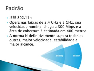    IEEE 802.11n
   Opera nas faixas de 2,4 GHz e 5 GHz, sua
    velocidade nominal chega a 300 Mbps e a
    área de cobertura é estimada em 400 metros.
   A norma N definitivamente supera todas as
    outras, maior velocidade, estabilidade e
    maior alcance.
 