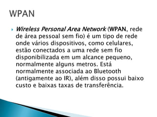    Wireless Personal Area Network (WPAN, rede
    de área pessoal sem fio) é um tipo de rede
    onde vários dispositivos, como celulares,
    estão conectados a uma rede sem fio
    disponibilizada em um alcance pequeno,
    normalmente alguns metros. Está
    normalmente associada ao Bluetooth
    (antigamente ao IR), além disso possui baixo
    custo e baixas taxas de transferência.
 