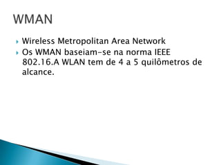    Wireless Metropolitan Area Network
   Os WMAN baseiam-se na norma IEEE
    802.16.A WLAN tem de 4 a 5 quilômetros de
    alcance.
 